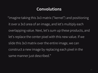 Convolutions
17
“imagine taking this 3x3 matrix (“kernel”) and positioning
it over a 3x3 area of an image, and let's multiply each
overlapping value. Next, let's sum up these products, and
let's replace the center pixel with this new value. If we
slide this 3x3 matrix over the entire image, we can
construct a new image by replacing each pixel in the
same manner just described.”
 