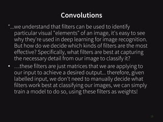 Convolutions
18
“...we understand that filters can be used to identify
particular visual "elements" of an image, it's easy to see
why they're used in deep learning for image recognition.
But how do we decide which kinds of filters are the most
effective? Specifically, what filters are best at capturing
the necessary detail from our image to classify it?
• …these filters are just matrices that we are applying to
our input to achieve a desired output... therefore, given
labelled input, we don't need to manually decide what
filters work best at classifying our images, we can simply
train a model to do so, using these filters as weights!
 