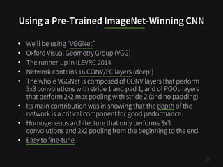 Using a Pre-Trained ImageNet-Winning CNN
29
• We’ll be using “VGGNet”
• Oxford Visual Geometry Group (VGG)
• The runner-up in ILSVRC 2014
• Network contains 16 CONV/FC layers (deep!)
• The whole VGGNet is composed of CONV layers that perform
3x3 convolutions with stride 1 and pad 1, and of POOL layers
that perform 2x2 max pooling with stride 2 (and no padding)
• Its main contribution was in showing that the depth of the
network is a critical component for good performance.
• Homogeneous architecture that only performs 3x3
convolutions and 2x2 pooling from the beginning to the end.
• Easy to fine-tune
 