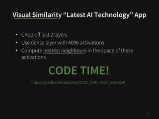 Visual Similarity “Latest AI Technology” App
34
CODE TIME!
• Chop off last 2 layers
• Use dense layer with 4096 activations
• Compute nearest neighbours in the space of these
activations
https://github.com/alexcnwy/CTDL_CNN_TALK_20170620
 