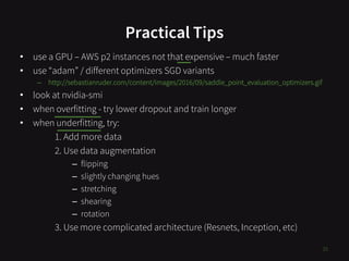 Practical Tips
• use a GPU – AWS p2 instances not that expensive – much faster
• use “adam” / different optimizers SGD variants
– http://sebastianruder.com/content/images/2016/09/saddle_point_evaluation_optimizers.gif
• look at nvidia-smi
• when overfitting - try lower dropout and train longer
• when underfitting, try:
1. Add more data
2. Use data augmentation
– flipping
– slightly changing hues
– stretching
– shearing
– rotation
3. Use more complicated architecture (Resnets, Inception, etc)
35
 