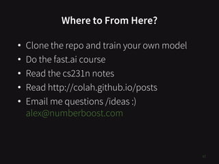 Where to From Here?
• Clone the repo and train your own model
• Do the fast.ai course
• Read the cs231n notes
• Read http://colah.github.io/posts
• Email me questions /ideas :)
alex@numberboost.com
47
 