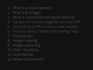 1. What is a neural network?
2. What is an image?
3. What is a convolutional neural network?
4. Using a pre-trained ImageNet-winning CNN
5. Fine-tuning a CNN to solve a new problem
6. Visual similarity “latest AI technology” app
7. Practical tips
8. Image cropping
9. Image captioning
10. CNN + Word2Vec
11. Style transfer
12. Where to from here?
6
 