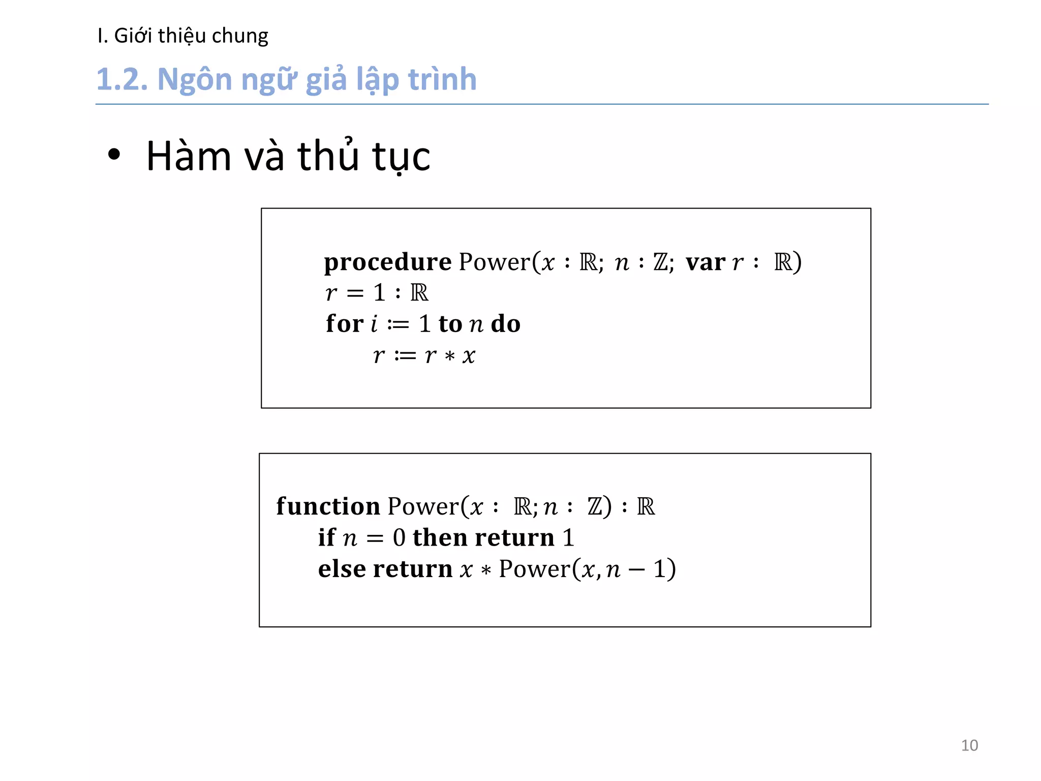 I. Giới thiệu chung
10
• Hàm và thủ tục
𝐩𝐫𝐨𝐜𝐞𝐝𝐮𝐫𝐞 Power 𝑥 ∶ ℝ; 𝑛 ∶ ℤ; 𝐯𝐚𝐫 𝑟 ∶ ℝ
𝑟 = 1 ∶ ℝ
𝐟𝐨𝐫 𝑖 ≔ 1 𝐭𝐨 𝑛 𝐝𝐨
𝑟 ≔ 𝑟 ∗ 𝑥
𝐟𝐮𝐧𝐜𝐭𝐢𝐨𝐧 Power 𝑥 ∶ ℝ; 𝑛 ∶ ℤ ∶ ℝ
𝐢𝐟 𝑛 = 0 𝐭𝐡𝐞𝐧 𝐫𝐞𝐭𝐮𝐫𝐧 1
𝐞𝐥𝐬𝐞 𝐫𝐞𝐭𝐮𝐫𝐧 𝑥 ∗ Power 𝑥, 𝑛 − 1
 
