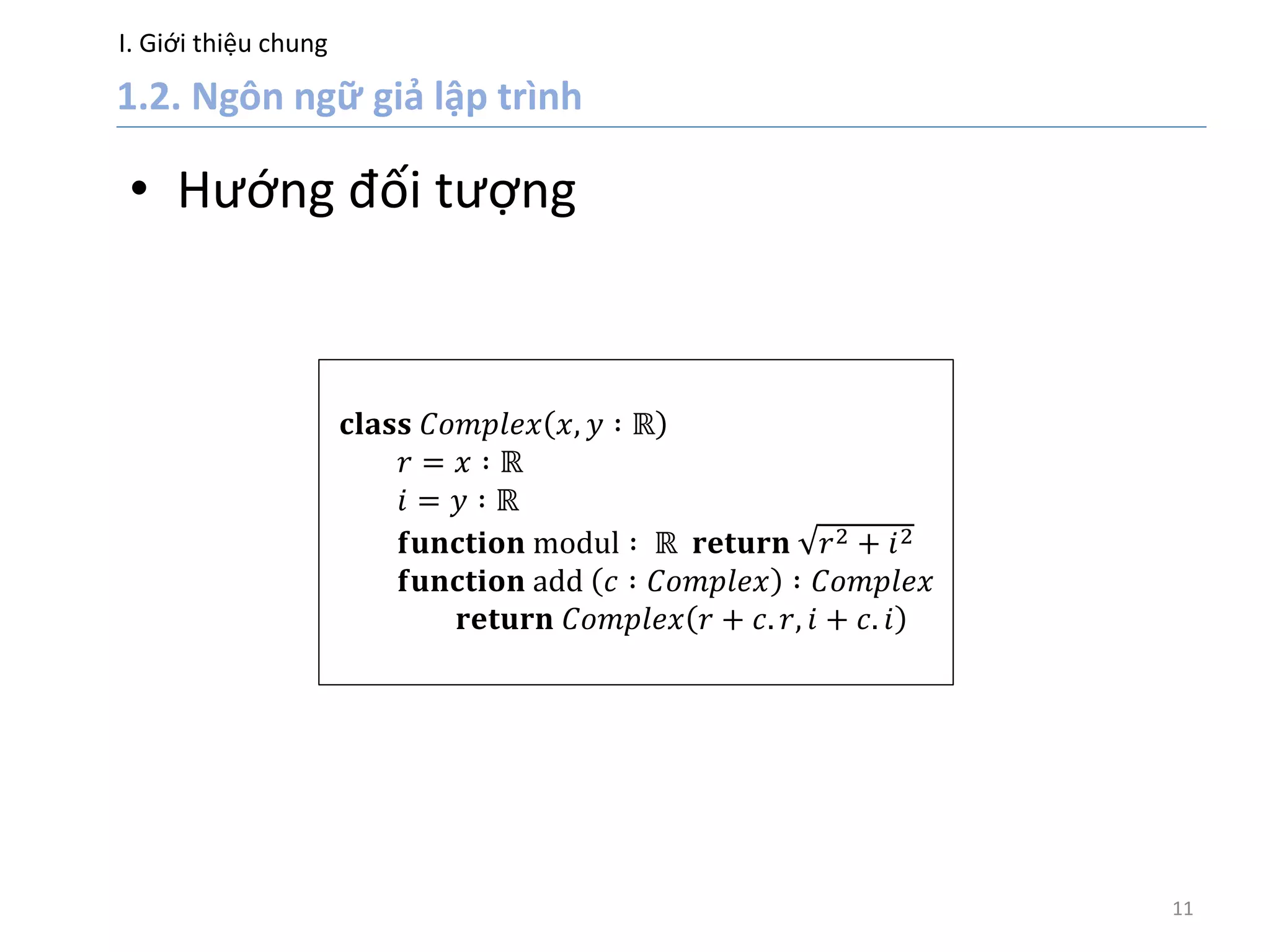 I. Giới thiệu chung
11
• Hướng đối tượng
𝐜𝐥𝐚𝐬𝐬 𝐶𝑜𝑚𝑝𝑙𝑒𝑥 𝑥, 𝑦 ∶ ℝ
𝑟 = 𝑥 ∶ ℝ
𝑖 = 𝑦 ∶ ℝ
𝐟𝐮𝐧𝐜𝐭𝐢𝐨𝐧 modul ∶ ℝ 𝐫𝐞𝐭𝐮𝐫𝐧 𝑟2 + 𝑖2
𝐟𝐮𝐧𝐜𝐭𝐢𝐨𝐧 add 𝑐 ∶ 𝐶𝑜𝑚𝑝𝑙𝑒𝑥 ∶ 𝐶𝑜𝑚𝑝𝑙𝑒𝑥
𝐫𝐞𝐭𝐮𝐫𝐧 𝐶𝑜𝑚𝑝𝑙𝑒𝑥 𝑟 + 𝑐. 𝑟, 𝑖 + 𝑐. 𝑖
 