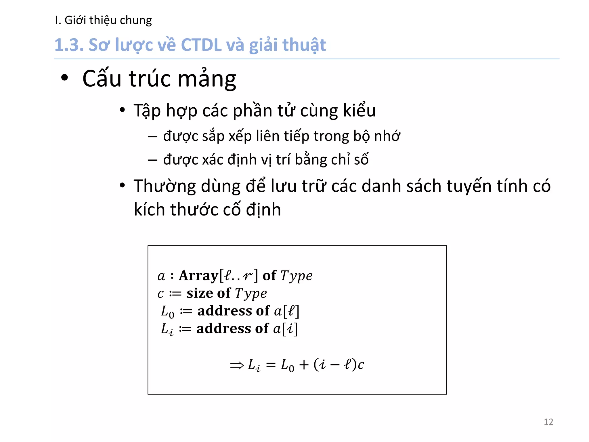 I. Giới thiệu chung
12
• Cấu trúc mảng
• Tập hợp các phần tử cùng kiểu
– được sắp xếp liên tiếp trong bộ nhớ
– được xác định vị trí bằng chỉ số
• Thường dùng để lưu trữ các danh sách tuyến tính có
kích thước cố định
𝑎 ∶ 𝐀𝐫𝐫𝐚𝐲 𝓁. . 𝓇 𝐨𝐟 𝑇𝑦𝑝𝑒
𝑐 ≔ 𝐬𝐢𝐳𝐞 𝐨𝐟 𝑇𝑦𝑝𝑒
𝐿0 ≔ 𝐚𝐝𝐝𝐫𝐞𝐬𝐬 𝐨𝐟 𝑎[𝓁]
𝐿 𝒾 ≔ 𝐚𝐝𝐝𝐫𝐞𝐬𝐬 𝐨𝐟 𝑎[𝒾]
 𝐿 𝒾 = 𝐿0 + 𝒾 − 𝓁 𝑐
 