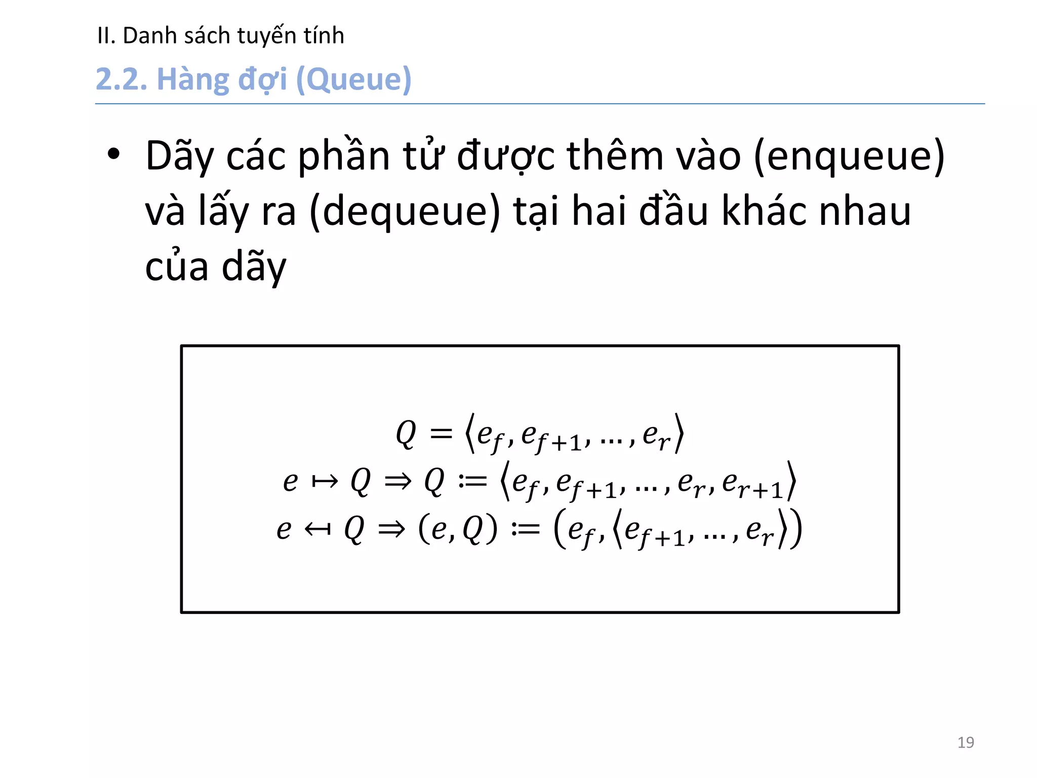 II. Danh sách tuyến tính
19
• Dãy các phần tử được thêm vào (enqueue)
và lấy ra (dequeue) tại hai đầu khác nhau
của dãy
𝑄 = 𝑒𝑓, 𝑒𝑓+1, … , 𝑒 𝑟
𝑒 ↦ 𝑄 ⇒ 𝑄 ≔ 𝑒𝑓, 𝑒𝑓+1, … , 𝑒 𝑟, 𝑒 𝑟+1
𝑒 ↤ 𝑄 ⇒ 𝑒, 𝑄 ≔ 𝑒𝑓, 𝑒𝑓+1, … , 𝑒 𝑟
 