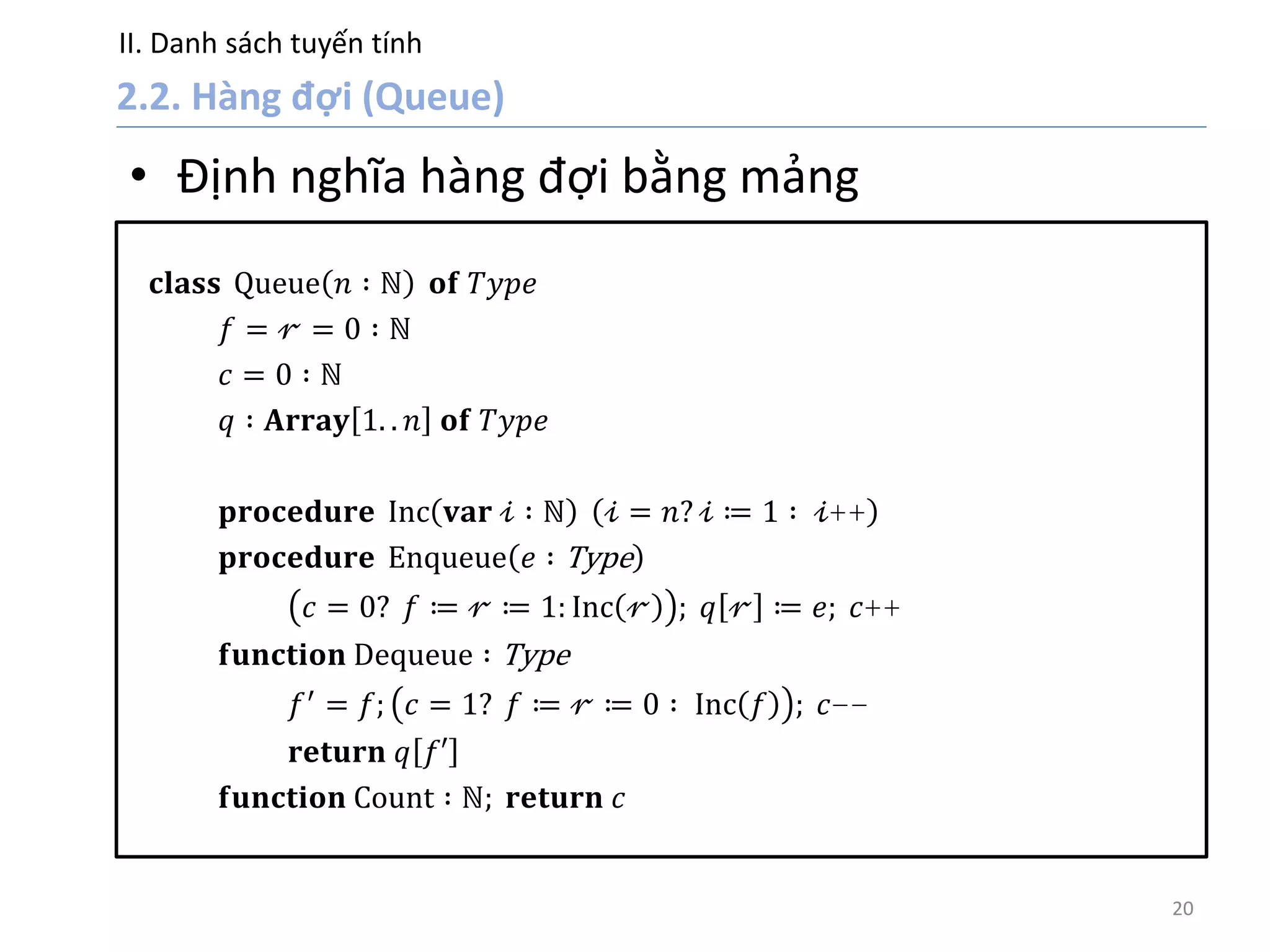 II. Danh sách tuyến tính
20
• Định nghĩa hàng đợi bằng mảng
𝐜𝐥𝐚𝐬𝐬 Queue 𝑛 ∶ ℕ 𝐨𝐟 𝑇𝑦𝑝𝑒
𝑓 = 𝓇 = 0 ∶ ℕ
𝑐 = 0 ∶ ℕ
𝑞 ∶ 𝐀𝐫𝐫𝐚𝐲 1. . 𝑛 𝐨𝐟 𝑇𝑦𝑝𝑒
𝐩𝐫𝐨𝐜𝐞𝐝𝐮𝐫𝐞 Inc 𝐯𝐚𝐫 𝒾 ∶ ℕ 𝒾 = 𝑛? 𝒾 ≔ 1 ∶ 𝒾++
𝐩𝐫𝐨𝐜𝐞𝐝𝐮𝐫𝐞 Enqueue 𝑒 ∶ Type
𝑐 = 0? 𝑓 ≔ 𝓇 ≔ 1: Inc 𝓇 ; 𝑞 𝓇 ≔ 𝑒; 𝑐++
𝐟𝐮𝐧𝐜𝐭𝐢𝐨𝐧 Dequeue ∶ Type
𝑓′
= 𝑓; 𝑐 = 1? 𝑓 ≔ 𝓇 ≔ 0 ∶ Inc 𝑓 ; 𝑐−−
𝐫𝐞𝐭𝐮𝐫𝐧 𝑞 𝑓′
𝐟𝐮𝐧𝐜𝐭𝐢𝐨𝐧 Count ∶ ℕ; 𝐫𝐞𝐭𝐮𝐫𝐧 𝑐
 