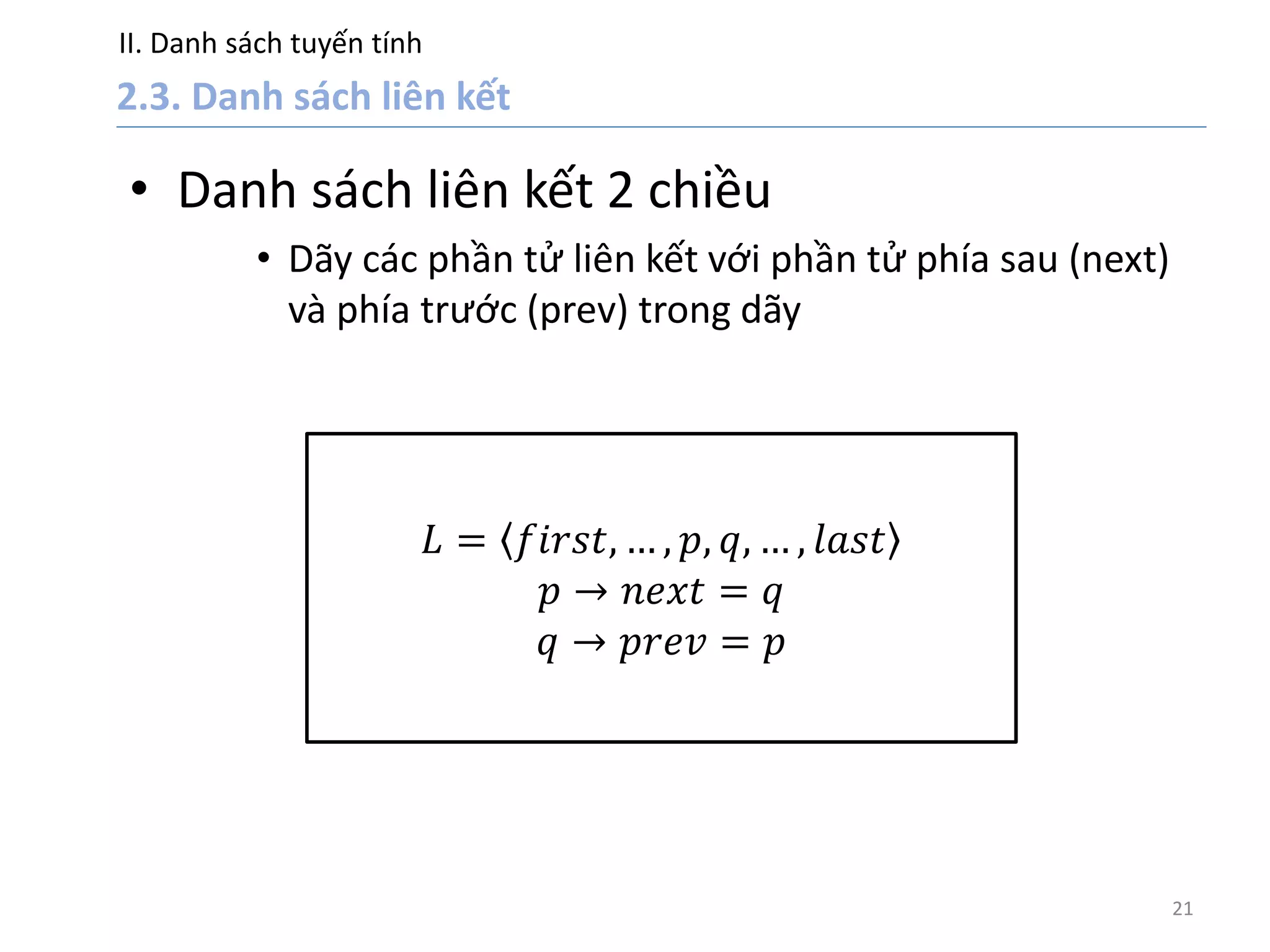 II. Danh sách tuyến tính
21
• Danh sách liên kết 2 chiều
• Dãy các phần tử liên kết với phần tử phía sau (next)
và phía trước (prev) trong dãy
𝐿 = 𝑓𝑖𝑟𝑠𝑡, … , 𝑝, 𝑞, … , 𝑙𝑎𝑠𝑡
𝑝 → 𝑛𝑒𝑥𝑡 = 𝑞
𝑞 → 𝑝𝑟𝑒𝑣 = 𝑝
 