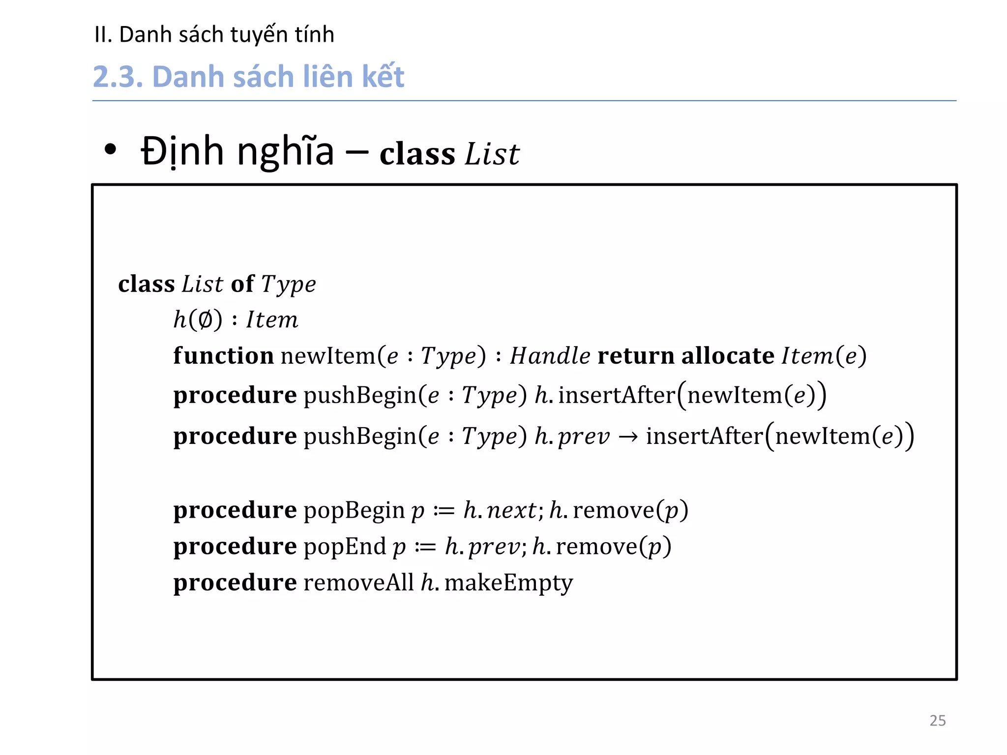II. Danh sách tuyến tính
25
• Định nghĩa – 𝐜𝐥𝐚𝐬𝐬 𝐿𝑖𝑠𝑡
𝐜𝐥𝐚𝐬𝐬 𝐿𝑖𝑠𝑡 𝐨𝐟 𝑇𝑦𝑝𝑒
𝑕 ∅ ∶ 𝐼𝑡𝑒𝑚
𝐟𝐮𝐧𝐜𝐭𝐢𝐨𝐧 newItem 𝑒 ∶ 𝑇𝑦𝑝𝑒 ∶ 𝐻𝑎𝑛𝑑𝑙𝑒 𝐫𝐞𝐭𝐮𝐫𝐧 𝐚𝐥𝐥𝐨𝐜𝐚𝐭𝐞 𝐼𝑡𝑒𝑚 𝑒
𝐩𝐫𝐨𝐜𝐞𝐝𝐮𝐫𝐞 pushBegin 𝑒 ∶ 𝑇𝑦𝑝𝑒 𝑕. insertAfter newItem 𝑒
𝐩𝐫𝐨𝐜𝐞𝐝𝐮𝐫𝐞 pushBegin 𝑒 ∶ 𝑇𝑦𝑝𝑒 𝑕. 𝑝𝑟𝑒𝑣 → insertAfter newItem 𝑒
𝐩𝐫𝐨𝐜𝐞𝐝𝐮𝐫𝐞 popBegin 𝑝 ≔ 𝑕. 𝑛𝑒𝑥𝑡; 𝑕. remove 𝑝
𝐩𝐫𝐨𝐜𝐞𝐝𝐮𝐫𝐞 popEnd 𝑝 ≔ 𝑕. 𝑝𝑟𝑒𝑣; 𝑕. remove 𝑝
𝐩𝐫𝐨𝐜𝐞𝐝𝐮𝐫𝐞 removeAll 𝑕. makeEmpty
 