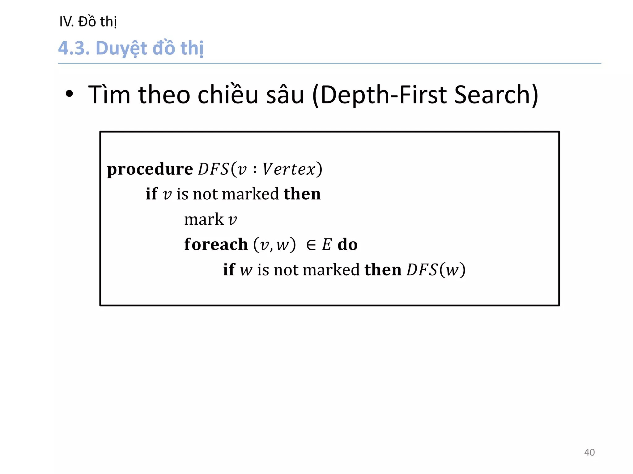 IV. Đồ thị
40
• Tìm theo chiều sâu (Depth-First Search)
𝐩𝐫𝐨𝐜𝐞𝐝𝐮𝐫𝐞 𝐷𝐹𝑆 𝑣 ∶ 𝑉𝑒𝑟𝑡𝑒𝑥
𝐢𝐟 𝑣 is not marked 𝐭𝐡𝐞𝐧
mark 𝑣
𝐟𝐨𝐫𝐞𝐚𝐜𝐡 𝑣, 𝑤 ∈ 𝐸 𝐝𝐨
𝐢𝐟 𝑤 is not marked 𝐭𝐡𝐞𝐧 𝐷𝐹𝑆 𝑤
 