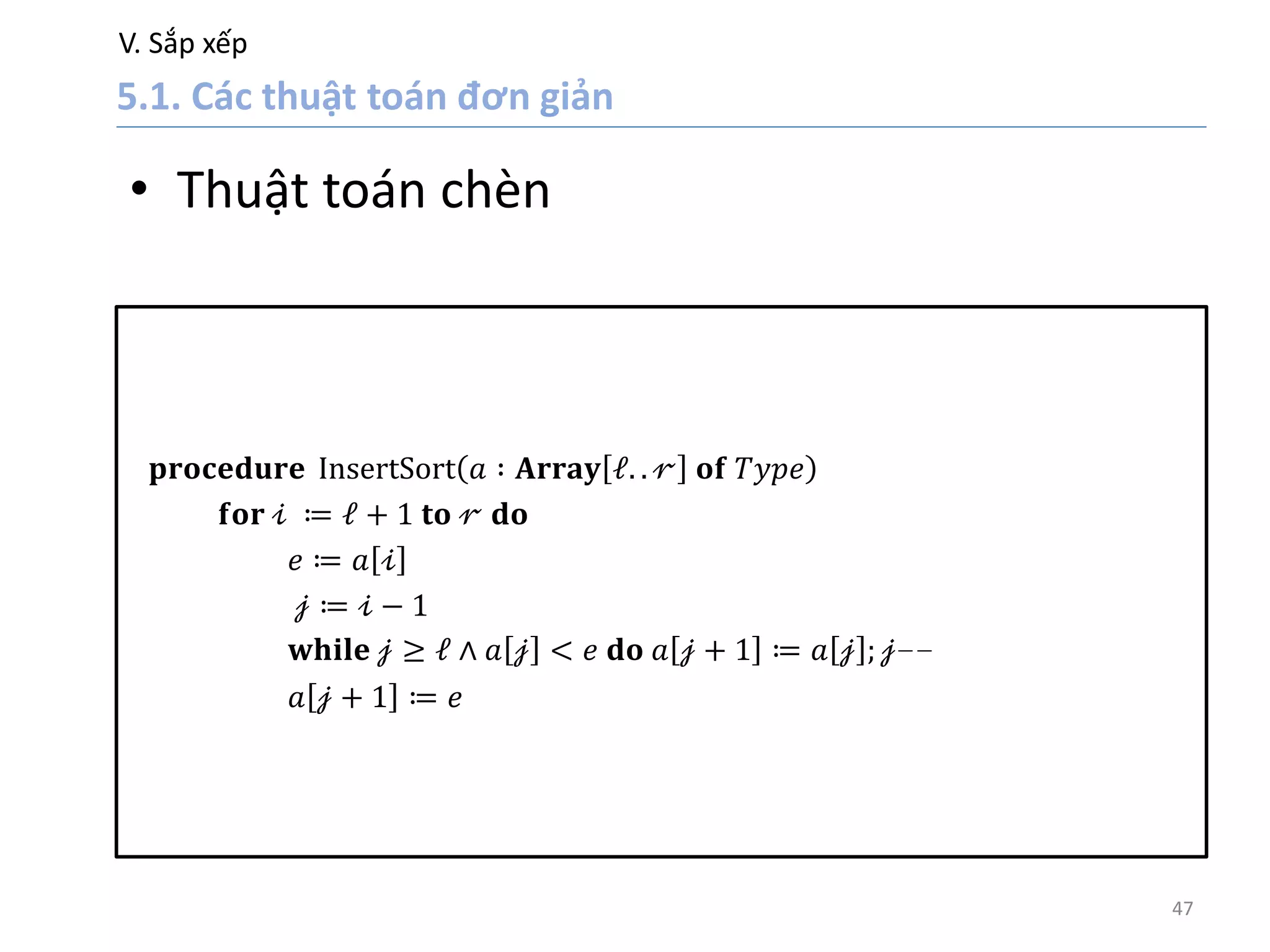 V. Sắp xếp
47
• Thuật toán chèn
𝐩𝐫𝐨𝐜𝐞𝐝𝐮𝐫𝐞 InsertSort 𝑎 ∶ 𝐀𝐫𝐫𝐚𝐲 𝓁. . 𝓇 𝐨𝐟 𝑇𝑦𝑝𝑒
𝐟𝐨𝐫 𝒾 ≔ 𝓁 + 1 𝐭𝐨 𝓇 𝐝𝐨
𝑒 ≔ 𝑎 𝒾
𝒿 ≔ 𝒾 − 1
𝐰𝐡𝐢𝐥𝐞 𝒿 ≥ 𝓁 ∧ 𝑎 𝒿 < 𝑒 𝐝𝐨 𝑎 𝒿 + 1 ≔ 𝑎 𝒿 ; 𝒿−−
𝑎 𝒿 + 1 ≔ 𝑒
 
