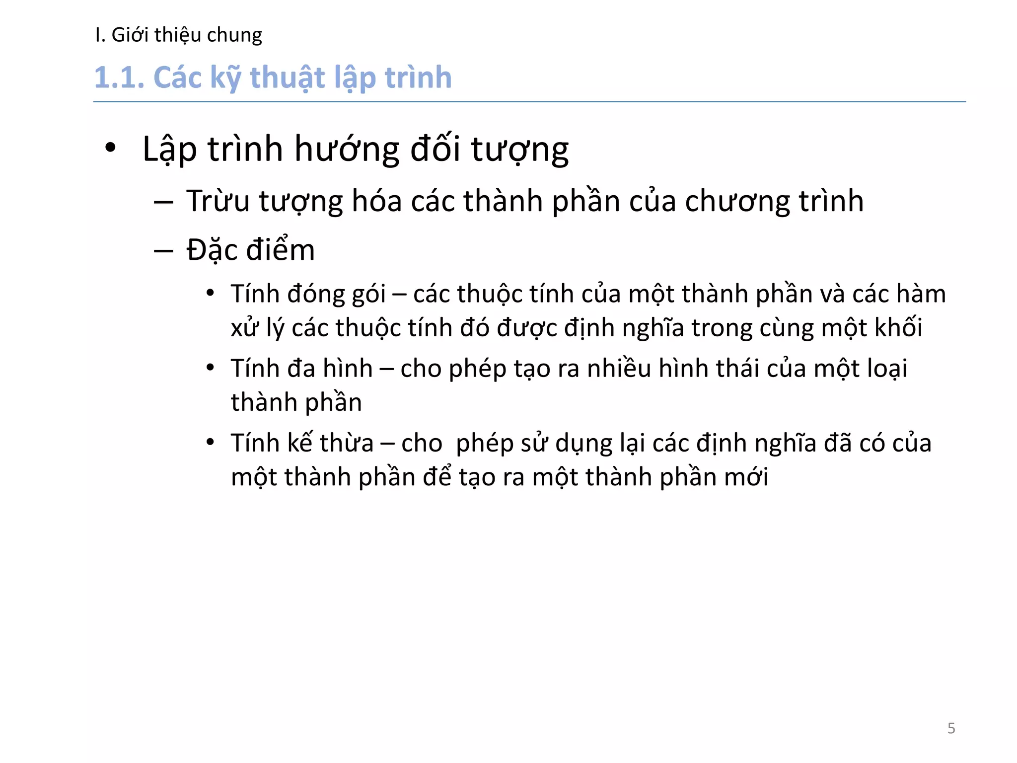 I. Giới thiệu chung
5
• Lập trình hướng đối tượng
– Trừu tượng hóa các thành phần của chương trình
– Đặc điểm
• Tính đóng gói – các thuộc tính của một thành phần và các hàm
xử lý các thuộc tính đó được định nghĩa trong cùng một khối
• Tính đa hình – cho phép tạo ra nhiều hình thái của một loại
thành phần
• Tính kế thừa – cho phép sử dụng lại các định nghĩa đã có của
một thành phần để tạo ra một thành phần mới
 