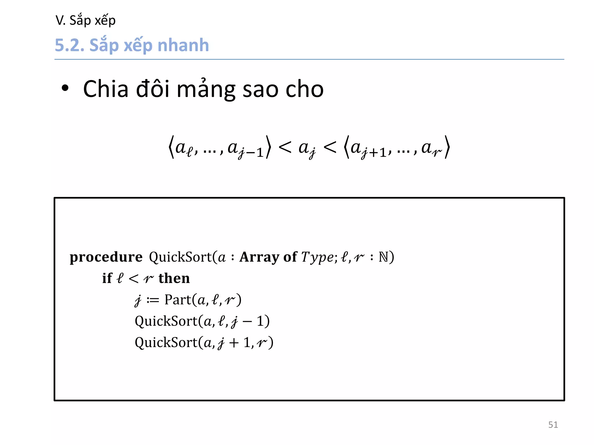 V. Sắp xếp
51
• Chia đôi mảng sao cho
𝑎 𝓁, … , 𝑎 𝒿−1 < 𝑎 𝒿 < 𝑎 𝒿+1, … , 𝑎 𝓇
𝐩𝐫𝐨𝐜𝐞𝐝𝐮𝐫𝐞 QuickSort 𝑎 ∶ 𝐀𝐫𝐫𝐚𝐲 𝐨𝐟 𝑇𝑦𝑝𝑒; 𝓁, 𝓇 ∶ ℕ
𝐢𝐟 𝓁 < 𝓇 𝐭𝐡𝐞𝐧
𝒿 ≔ Part 𝑎, 𝓁, 𝓇
QuickSort 𝑎, 𝓁, 𝒿 − 1
QuickSort 𝑎, 𝒿 + 1, 𝓇
 