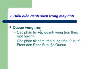 2. Biểu diễn danh sách trong máy tính
 Queue vòng tròn
– Các phần tử xếp quanh vòng tròn theo
một hướng.
– Các phần tử nằm trên cung tròn từ vị trí
Front đến Rear là thuộc Queue.
 
