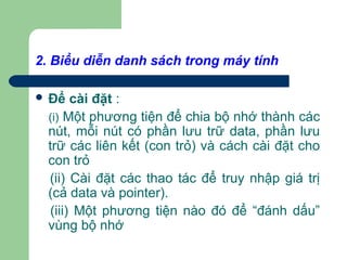 2. Biểu diễn danh sách trong máy tính
 Để cài đặt :
(i) Một phương tiện để chia bộ nhớ thành các
nút, mỗi nút có phần lưu trữ data, phần lưu
trữ các liên kết (con trỏ) và cách cài đặt cho
con trỏ
(ii) Cài đặt các thao tác để truy nhập giá trị
(cả data và pointer).
(iii) Một phương tiện nào đó để “đánh dấu”
vùng bộ nhớ
 