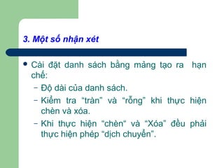 3. Một số nhận xét
 Cài đặt danh sách bằng mảng tạo ra hạn
chế:
– Độ dài của danh sách.
– Kiểm tra “tràn” và “rỗng” khi thực hiện
chèn và xóa.
– Khi thực hiện “chèn“ và “Xóa” đều phải
thực hiện phép “dịch chuyển”.
 