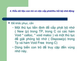 4. Kiểu dữ liệu con trỏ và việc cấp phát/thu hồi bộ nhớ động
 Để khắc phục, cần
– Một thủ tục tiền định để cấp phát bộ nhớ
( New (p) trong TP, trong C có các hàm
Void * calloc, * void maloc ) và một thủ tục
để giải phóng bộ nhớ ( Dispose(p) trong
Tp và hàm Void Free trong C)
– Dùng biến con trỏ để truy cập đến vùng
nhớ này.
 