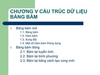 CHƯƠNG V CẤU TRÚC DỮ LiỆU
BẢNG BĂM
1. Bảng băm mở
1.1. Bảng băm
1.2. Hàm băm
1.3. Xung đột
1.4. Một số hàm băm thông dụng
1. Bảng băm đóng
2.1. Băm lại tuyến tính.
2.2. Băm lại bình phương
2.3. Băm lại bằng cách tạo vùng mới
 