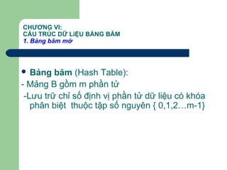 CHƯƠNG VI:
CẤU TRÚC DỮ LiỆU BẢNG BĂM
1. Bảng băm mở
 Bảng băm (Hash Table):
- Mảng B gồm m phần tử
-Lưu trữ chỉ số định vị phần tử dữ liệu có khóa
phân biệt thuộc tập số nguyên { 0,1,2…m-1}
 