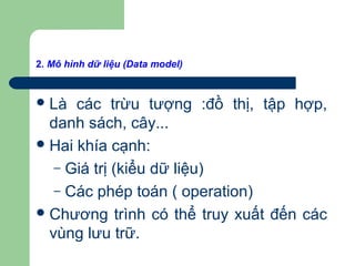 2. Mô hình dữ liệu (Data model)
Là các trừu tượng :đồ thị, tập hợp,
danh sách, cây...
Hai khía cạnh:
– Giá trị (kiểu dữ liệu)
– Các phép toán ( operation)
Chương trình có thể truy xuất đến các
vùng lưu trữ.
 