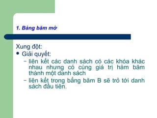 1. Bảng băm mở
Xung đột:
 Giải quyết:
– liên kết các danh sách có các khóa khác
nhau nhưng có cùng giá trị hàm băm
thành một danh sách
– liên kết trong bẳng băm B sẽ trỏ tới danh
sách đầu tiên.
 