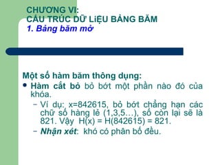 CHƯƠNG VI:
CẤU TRÚC DỮ LiỆU BẢNG BĂM
1. Bảng băm mở
Một số hàm băm thông dụng:
 Hàm cắt bỏ bỏ bớt một phần nào đó của
khóa.
– Ví dụ: x=842615, bỏ bớt chẳng hạn các
chữ số hàng lẻ (1,3,5…), số còn lại sẽ là
821. Vậy H(x) = H(842615) = 821.
– Nhận xét: khó có phân bố đều.
 