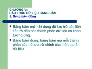 CHƯƠNG VI:
CẤU TRÚC DỮ LiỆU BẢNG BĂM
2. Bảng băm đóng
 Bảng băm mở: chỉ dùng để lưu trữ các liên
kết trỏ đến các thành phần dữ liệu có khóa
tương ứng.
 Bảng băm đóng: bảng băm mà mỗi thành
phần của nó lưu trữ chính các thành phần
dữ liệu.
 