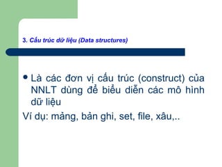3. Cấu trúc dữ liệu (Data structures)
Là các đơn vị cấu trúc (construct) của
NNLT dùng để biểu diễn các mô hình
dữ liệu
Ví dụ: mảng, bản ghi, set, file, xâu,..
 
