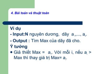 Ví dụ
- Input:N nguyên dương, dãy a1,..., an.
- Output : Tìm Max của dãy đã cho.
Ý tưởng
Giả thiết Max = a1. Với mỗi i, nếu ai >
Max thì thay giá trị Max= ai.
4. Bài toán và thuật toán
 
