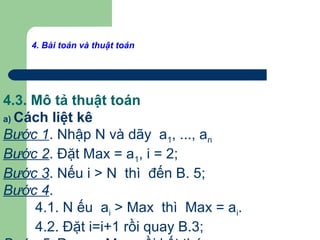 4. Bài toán và thuật toán
4.3. Mô tả thuật toán
a) Cách liệt kê
Bước 1. Nhập N và dãy a1, ..., an
Bước 2. Đặt Max = a1, i = 2;
Bước 3. Nếu i > N thì đến B. 5;
Bước 4.
4.1. N ếu ai > Max thì Max = ai.
4.2. Đặt i=i+1 rồi quay B.3;
 