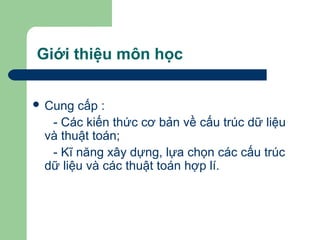Giới thiệu môn học
 Cung cấp :
- Các kiến thức cơ bản về cấu trúc dữ liệu
và thuật toán;
- Kĩ năng xây dựng, lựa chọn các cấu trúc
dữ liệu và các thuật toán hợp lí.
 