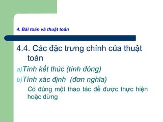 4. Bài toán và thuật toán
4.4. Các đặc trưng chính của thuật
toán
a)Tính kết thúc (tính đóng)
b)Tính xác định (đơn nghĩa)
Có đúng một thao tác để được thực hiện
hoặc dừng
 