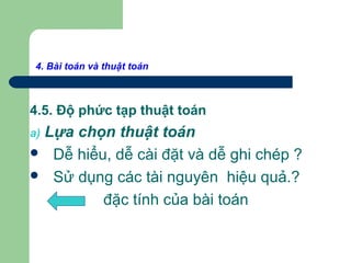 4. Bài toán và thuật toán
4.5. Độ phức tạp thuật toán
a) Lựa chọn thuật toán
 Dễ hiểu, dễ cài đặt và dễ ghi chép ?
 Sử dụng các tài nguyên hiệu quả.?
đặc tính của bài toán
 