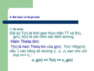 4. Bài toán và thuật toán
b) Ký pháp
Giả sử T(n) là thời gian thực hiện TT và f(n),
g(n), h(n) là các hàm xác định dương.
Hàm Theta lớn:
T(n) là hàm Theta lớn của g(n): T(n) =Θ(g(n))
nếu ∃ các hằng số dương c1 ,c2 ,n0 sao cho với
mọi n>= n0 :
c1 g(n) <= T(n) <= c2 g(n)
 