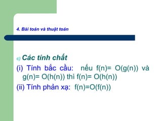 4. Bài toán và thuật toán
c) Các tính chất
(i) Tính bắc cầu: nếu f(n)= O(g(n)) và
g(n)= O(h(n)) thì f(n)= O(h(n))
(ii) Tính phản xạ: f(n)=O(f(n))
 