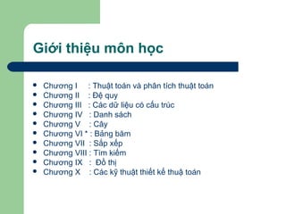 Giới thiệu môn học
 Chương I : Thuật toán và phân tích thuật toán
 Chương II : Đệ quy
 Chương III : Các dữ liệu có cấu trúc
 Chương IV : Danh sách
 Chương V : Cây
 Chương VI * : Bảng băm
 Chương VII : Sắp xếp
 Chương VIII : Tìm kiếm
 Chương IX : Đồ thị
 Chương X : Các kỹ thuật thiết kế thuậ toán
 