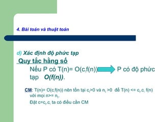 4. Bài toán và thuật toán
d) Xác định độ phức tạp
Quy tắc hằng số
Nếu P có T(n)= O(c1f(n)) P có độ phức
tạp O(f(n)).
CM: T(n)= O(c1f(n)) nên tồn tại c0>0 và n0 >0 để T(n) <= c0.c1 f(n)
với mọi n>= n0.
Đặt c=c0.c1 ta có điều cần CM
 