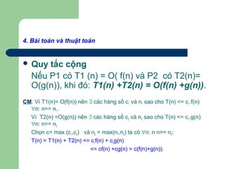 4. Bài toán và thuật toán
 Quy tắc cộng
Nếu P1 có T1 (n) = O( f(n) và P2 có T2(n)=
O(g(n)), khi đó: T1(n) +T2(n) = O(f(n) +g(n)).
CM: Vì T1(n)= O(f(n)) nên ∃ các hàng số c1 và n1 sao cho T(n) <= c1.f(n)
∀n: n>= n1.
Vì T2(n) =O(g(n)) nên ∃ các hàng số c2 và n2 sao cho T(n) <= c1.g(n)
∀n: n>= n2
Chọn c= max (c1,c2) và n0 = max(n1,n2) ta có ∀n: n n>= n0:
T(n) = T1(n) + T2(n) <= c1f(n) + c2g(n)
<= cf(n) +cg(n) = c(f(n)+g(n)).
 