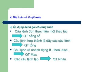 4. Bài toán và thuật toán
e) Áp dụng đánh giá chương trình
 Câu lệnh đơn thực hiện một thao tác
QT hằng số
 Câu lệnh hợp thành là dãy các câu lệnh
QT tổng
 Câu lệnh rẽ nhánh dạng If ..then..else.
QT Max
 Các câu lệnh lặp QT Nhân
 