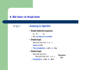4. Bài toán và thuật toán
Ví dụ 1 Analysing an Algorithm
• Simple statement sequence
s1; s2; …. ; sk
• O(1) as long as k is constant
• Simple loops
for(i=0;i<n;i++) { s; }
where s is O(1)
• Time complexity is n O(1) or O(n)
• Nested loops
for(i=0;i<n;i++)
for(j=0;j<n;j++) { s; }
• Complexity is n O(n) or O(n2)
This part is
O(n)
 