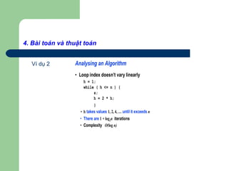 4. Bài toán và thuật toán
Ví dụ 2 Analysing an Algorithm
• Loop index doesn’t vary linearly
h = 1;
while ( h <= n ) {
s;
h = 2 * h;
}
• h takes values 1, 2, 4, … until it exceeds n
• There are 1 + log2n iterations
• Complexity O(log n)
 