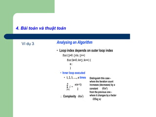 4. Bài toán và thuật toán
Ví dụ 3 Analysing an Algorithm
• Loop index depends on outer loop index
for(j=0;j<n;j++)
for(k=0;k<j;k++){
s;
}
• Inner loop executed
• 1, 2, 3, …., n times
∴ Complexity O(n2)
n
Σ i =
i=1
n(n+1)
2
Distinguish this case -
where the iteration count
increases (decreases) by a
constant O(nk)
from the previous one -
where it changes by a factor
O(log n)
 