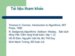 Tài liệu tham khảo
– Thomas H. Cormen, Introduction to Algorithms, MIT
Press, 1990
– R. Sedgevick,Algorithms Addison- Wesley, Bản dịch
tiếng Việt: Cẩm nang thuật toán ( tập 1, 2).
– Hồ Sĩ Đàm, Nguyễn Việt Hà, Bùi Thế Duy
– Đinh Mạnh Tường, Đỗ Xuân Lôi
 