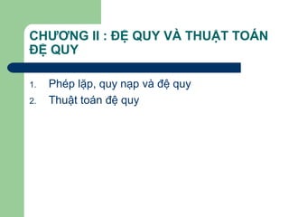 CHƯƠNG II : ĐỆ QUY VÀ THUẬT TOÁN
ĐỆ QUY
1. Phép lặp, quy nạp và đệ quy
2. Thuật toán đệ quy
 