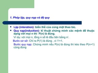 1. Phép lặp, quy nạp và đệ quy
 Lặp (interation): biến thể của cùng một thao tác.
 Quy nạp(induction): kĩ thuật chứng minh các mệnh đề thuộc
dạng với mọi n thì P(n) là đúng.
Ví dụ: với mọi n, tổng n số lẻ đầu tiên bằng n2
.
Bước cơ sở: Chỉ ra P(1) là đúng , vì 12
=1.
Bước quy nạp: Chứng minh nếu P(n) là đúng thì kéo theo P(n+1)
cũng đúng
 