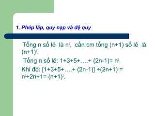 1. Phép lặp, quy nạp và đệ quy
Tổng n số lẻ là n2
, cần cm tổng (n+1) số lẻ là
(n+1)2
.
Tổng n số lẻ: 1+3+5+….+ (2n-1)= n2
.
Khi đó: [1+3+5+….+ (2n-1)] +(2n+1) =
n2
+2n+1= (n+1)2
.
 