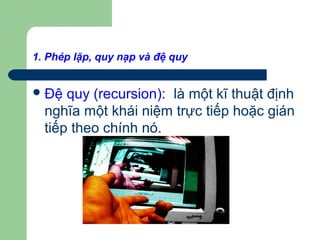 1. Phép lặp, quy nạp và đệ quy
Đệ quy (recursion): là một kĩ thuật định
nghĩa một khái niệm trực tiếp hoặc gián
tiếp theo chính nó.
 