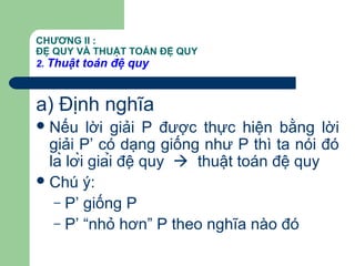 CHƯƠNG II :
ĐỆ QUY VÀ THUẬT TOÁN ĐỆ QUY
2. Thuật toán đệ quy
a) Định nghĩa
Nếu lời giải P được thực hiện bằng lời
giải P’ có dạng giống như P thì ta nói đó
là lời giải đệ quy  thuật toán đệ quy
Chú ý:
– P’ giống P
– P’ “nhỏ hơn” P theo nghĩa nào đó
 