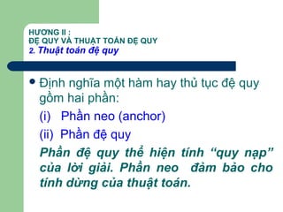 HƯƠNG II :
ĐỆ QUY VÀ THUẬT TOÁN ĐỆ QUY
2. Thuật toán đệ quy
Định nghĩa một hàm hay thủ tục đệ quy
gồm hai phần:
(i) Phần neo (anchor)
(ii) Phần đệ quy
Phần đệ quy thể hiện tính “quy nạp”
của lời giải. Phần neo đảm bảo cho
tính dừng của thuật toán.
 